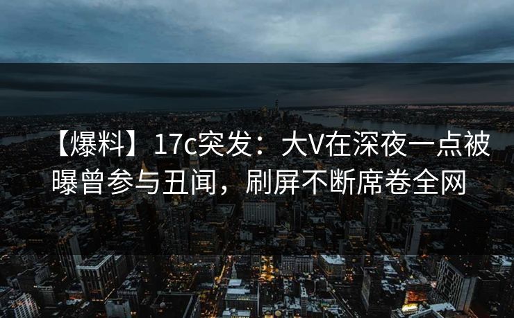 【爆料】17c突发：大V在深夜一点被曝曾参与丑闻，刷屏不断席卷全网