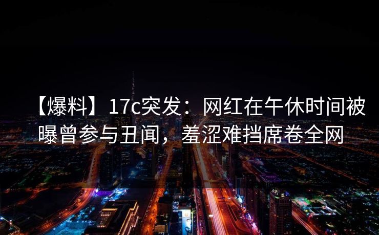 【爆料】17c突发：网红在午休时间被曝曾参与丑闻，羞涩难挡席卷全网