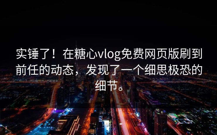 实锤了！在糖心vlog免费网页版刷到前任的动态，发现了一个细思极恐的细节。