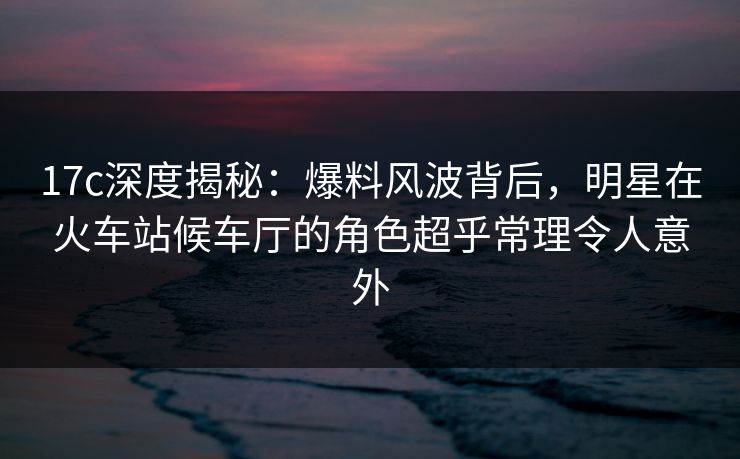 17c深度揭秘：爆料风波背后，明星在火车站候车厅的角色超乎常理令人意外