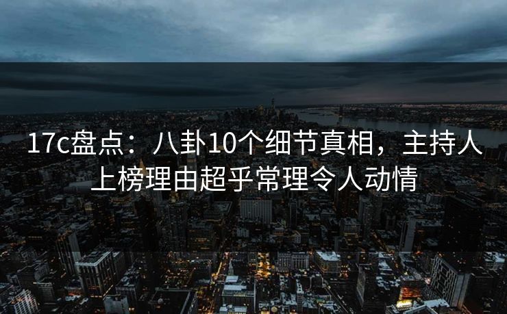 17c盘点：八卦10个细节真相，主持人上榜理由超乎常理令人动情