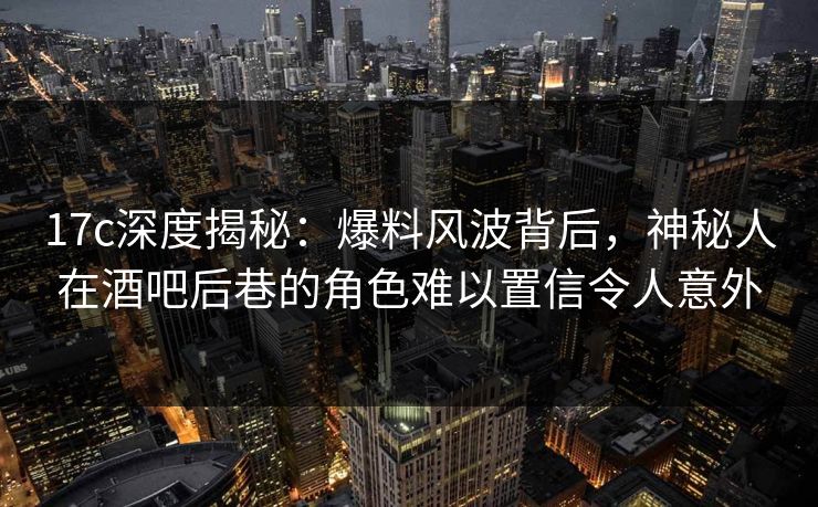 17c深度揭秘：爆料风波背后，神秘人在酒吧后巷的角色难以置信令人意外