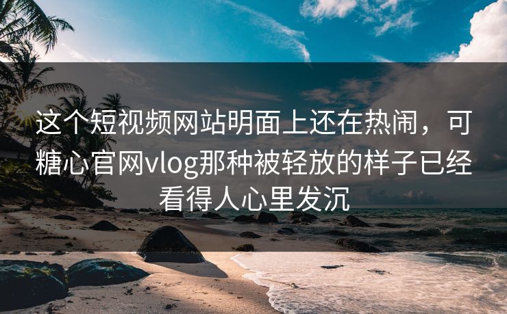 这个短视频网站明面上还在热闹，可糖心官网vlog那种被轻放的样子已经看得人心里发沉