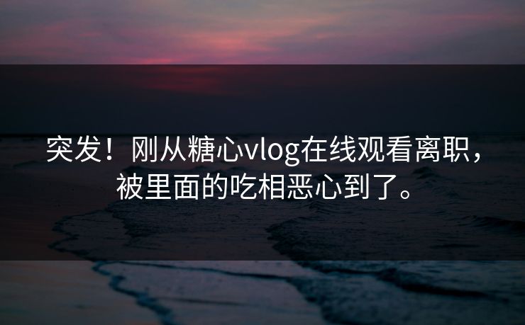 突发！刚从糖心vlog在线观看离职，被里面的吃相恶心到了。