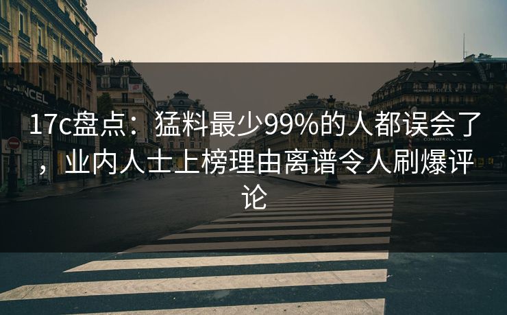 17c盘点：猛料最少99%的人都误会了，业内人士上榜理由离谱令人刷爆评论