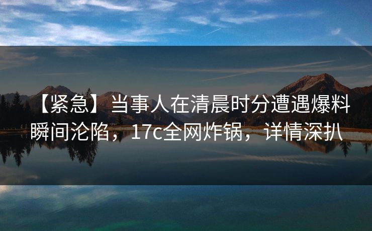 【紧急】当事人在清晨时分遭遇爆料 瞬间沦陷，17c全网炸锅，详情深扒
