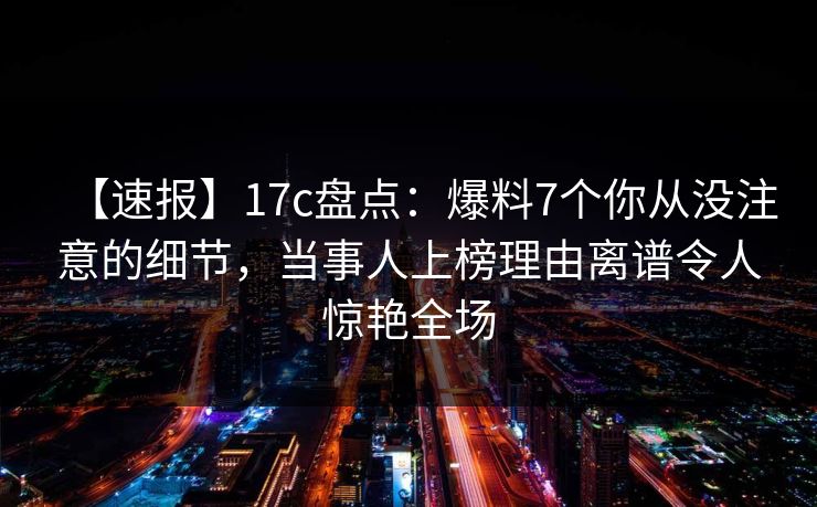 【速报】17c盘点：爆料7个你从没注意的细节，当事人上榜理由离谱令人惊艳全场