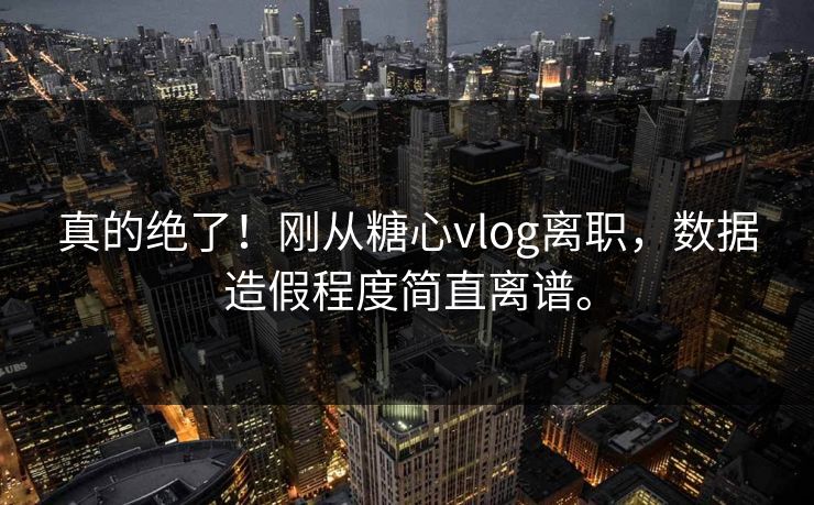 真的绝了！刚从糖心vlog离职，数据造假程度简直离谱。