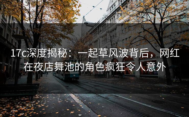 17c深度揭秘：一起草风波背后，网红在夜店舞池的角色疯狂令人意外
