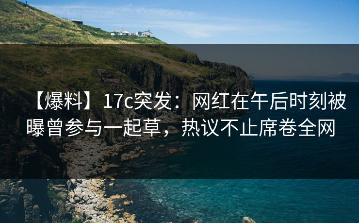 【爆料】17c突发：网红在午后时刻被曝曾参与一起草，热议不止席卷全网