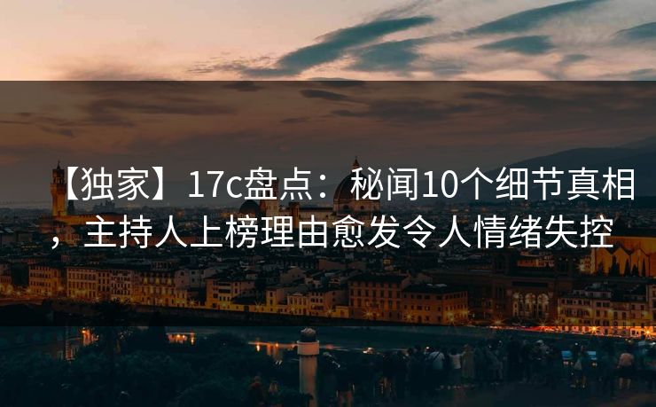 【独家】17c盘点：秘闻10个细节真相，主持人上榜理由愈发令人情绪失控
