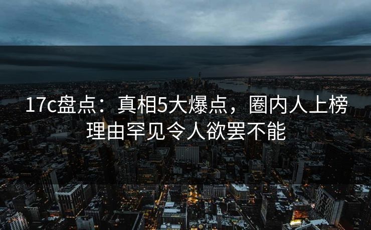 17c盘点：真相5大爆点，圈内人上榜理由罕见令人欲罢不能