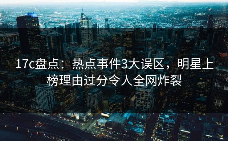 17c盘点：热点事件3大误区，明星上榜理由过分令人全网炸裂