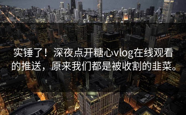实锤了！深夜点开糖心vlog在线观看的推送，原来我们都是被收割的韭菜。