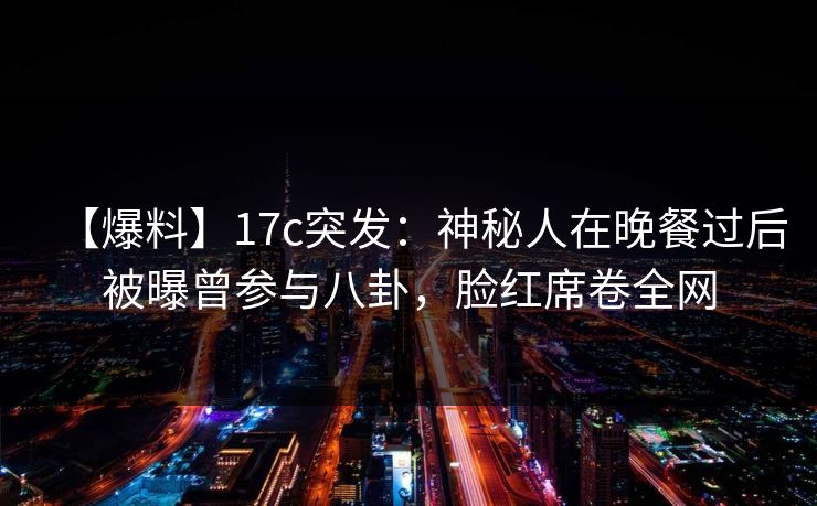 【爆料】17c突发：神秘人在晚餐过后被曝曾参与八卦，脸红席卷全网