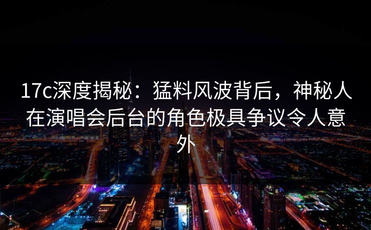 17c深度揭秘：猛料风波背后，神秘人在演唱会后台的角色极具争议令人意外