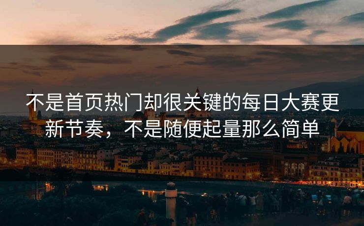 不是首页热门却很关键的每日大赛更新节奏，不是随便起量那么简单