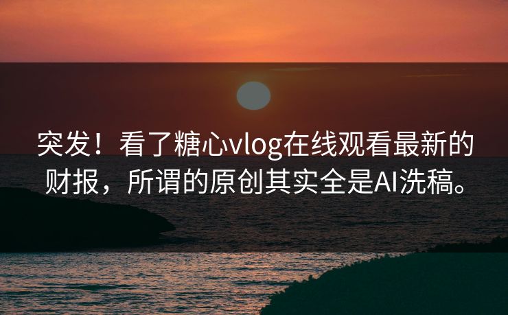 突发！看了糖心vlog在线观看最新的财报，所谓的原创其实全是AI洗稿。