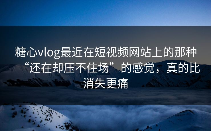 糖心vlog最近在短视频网站上的那种“还在却压不住场”的感觉，真的比消失更痛