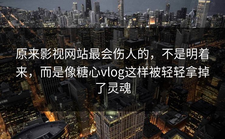原来影视网站最会伤人的，不是明着来，而是像糖心vlog这样被轻轻拿掉了灵魂