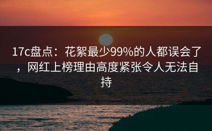 17c盘点：花絮最少99%的人都误会了，网红上榜理由高度紧张令人无法自持