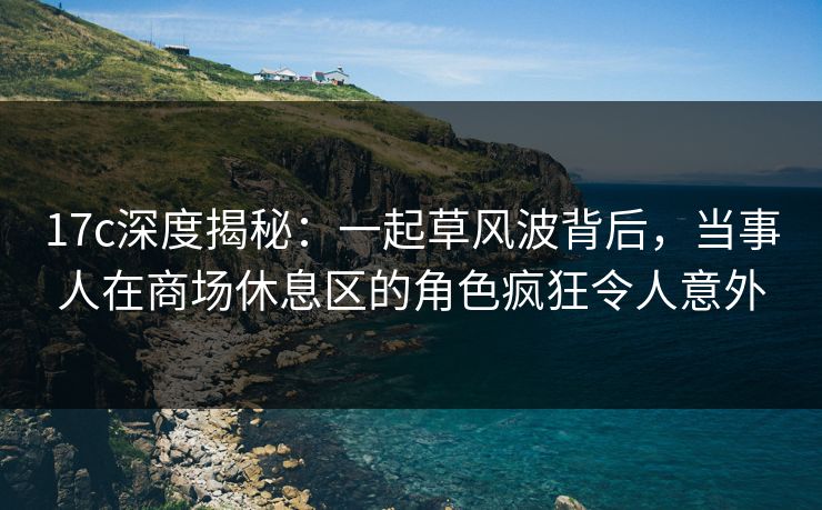 17c深度揭秘：一起草风波背后，当事人在商场休息区的角色疯狂令人意外