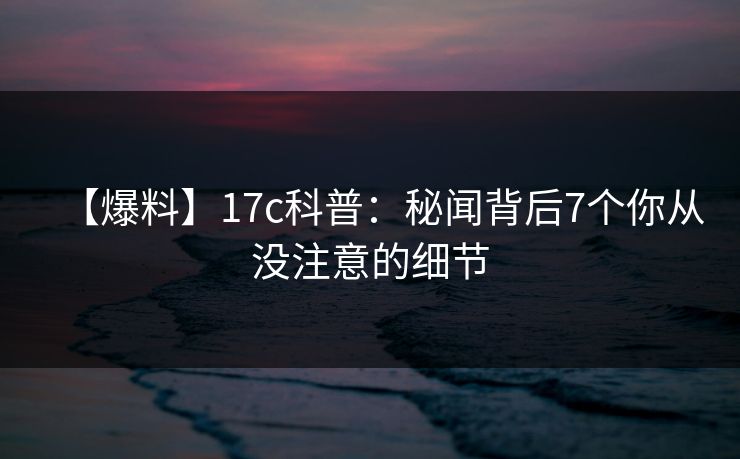 【爆料】17c科普：秘闻背后7个你从没注意的细节