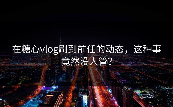 在糖心vlog刷到前任的动态，这种事竟然没人管？