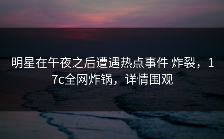 明星在午夜之后遭遇热点事件 炸裂，17c全网炸锅，详情围观