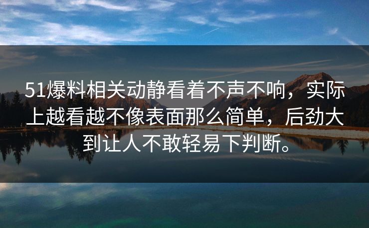 51爆料相关动静看着不声不响，实际上越看越不像表面那么简单，后劲大到让人不敢轻易下判断。