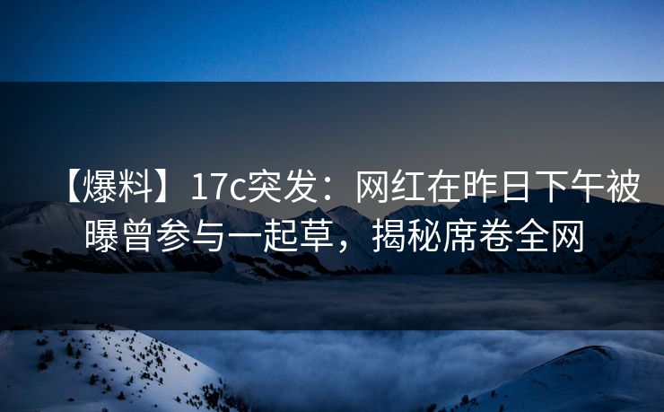 【爆料】17c突发：网红在昨日下午被曝曾参与一起草，揭秘席卷全网