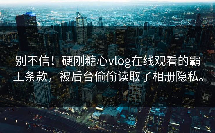 别不信！硬刚糖心vlog在线观看的霸王条款，被后台偷偷读取了相册隐私。
