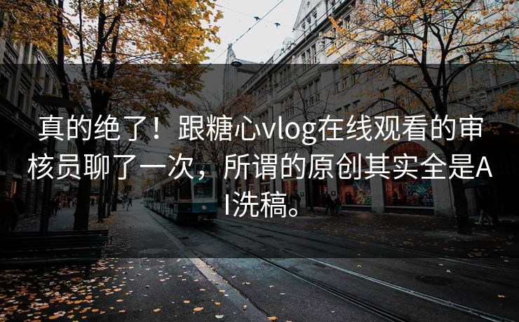 真的绝了！跟糖心vlog在线观看的审核员聊了一次，所谓的原创其实全是AI洗稿。