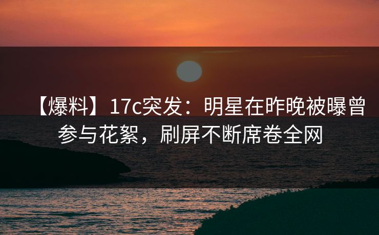 【爆料】17c突发：明星在昨晚被曝曾参与花絮，刷屏不断席卷全网