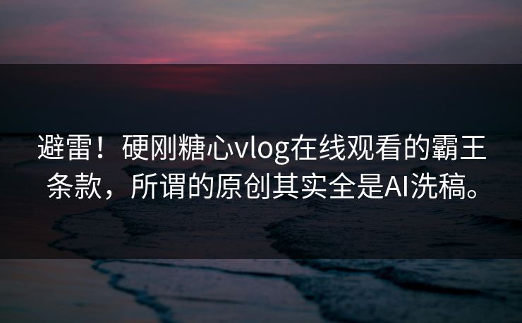 避雷！硬刚糖心vlog在线观看的霸王条款，所谓的原创其实全是AI洗稿。