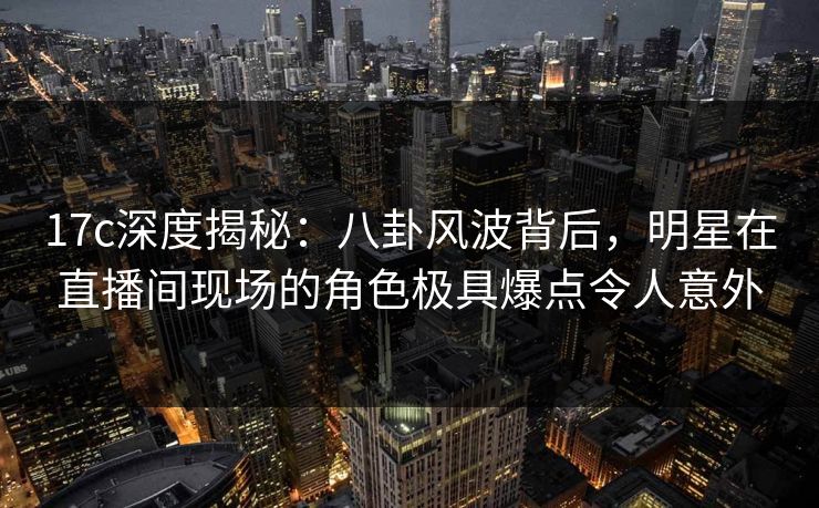 17c深度揭秘：八卦风波背后，明星在直播间现场的角色极具爆点令人意外