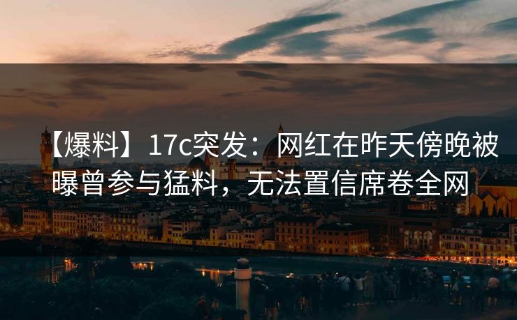 【爆料】17c突发：网红在昨天傍晚被曝曾参与猛料，无法置信席卷全网