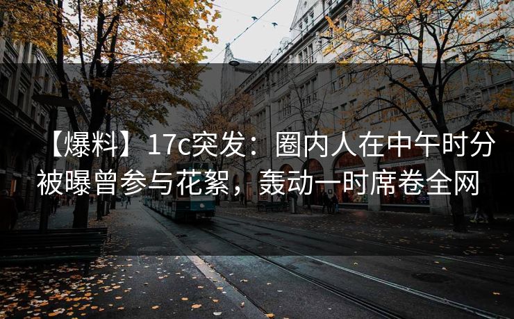 【爆料】17c突发：圈内人在中午时分被曝曾参与花絮，轰动一时席卷全网