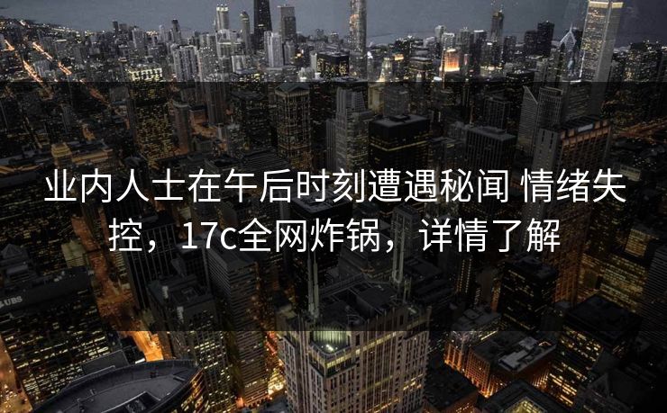 业内人士在午后时刻遭遇秘闻 情绪失控，17c全网炸锅，详情了解