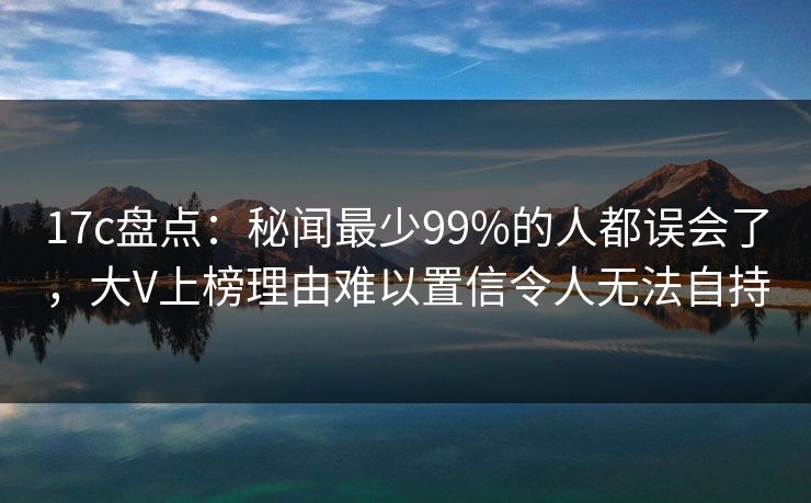 17c盘点：秘闻最少99%的人都误会了，大V上榜理由难以置信令人无法自持