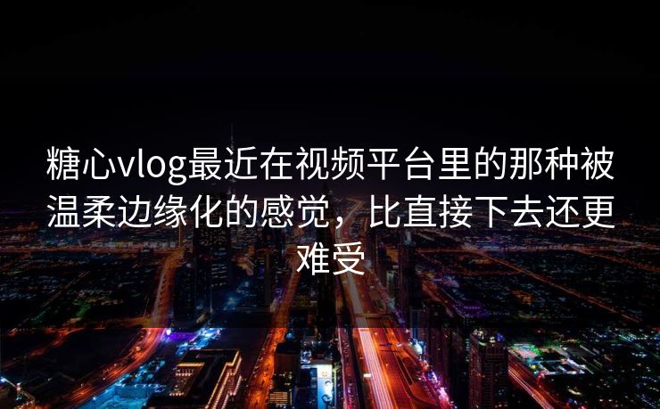 糖心vlog最近在视频平台里的那种被温柔边缘化的感觉，比直接下去还更难受