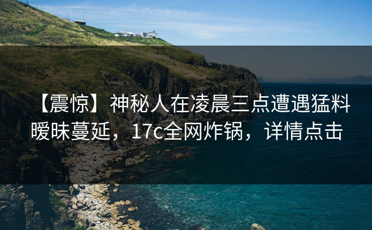 【震惊】神秘人在凌晨三点遭遇猛料 暧昧蔓延，17c全网炸锅，详情点击