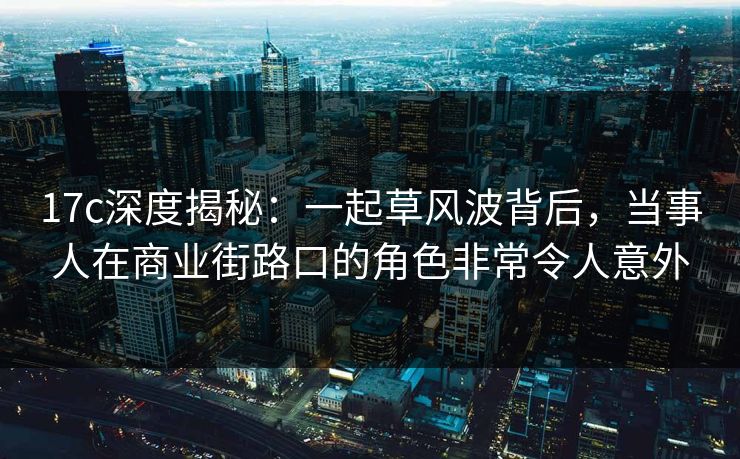 17c深度揭秘：一起草风波背后，当事人在商业街路口的角色非常令人意外