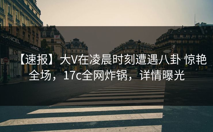 【速报】大V在凌晨时刻遭遇八卦 惊艳全场，17c全网炸锅，详情曝光