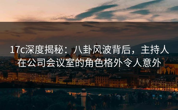 17c深度揭秘：八卦风波背后，主持人在公司会议室的角色格外令人意外